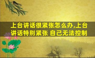 上台讲话很紧张怎么办,上台讲话特别紧张 自己无法控制